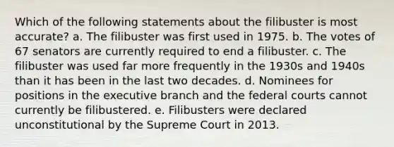 Which of the following statements about the filibuster is most accurate? a. The filibuster was first used in 1975. b. The votes of 67 senators are currently required to end a filibuster. c. The filibuster was used far more frequently in the 1930s and 1940s than it has been in the last two decades. d. Nominees for positions in the executive branch and the federal courts cannot currently be filibustered. e. Filibusters were declared unconstitutional by the Supreme Court in 2013.