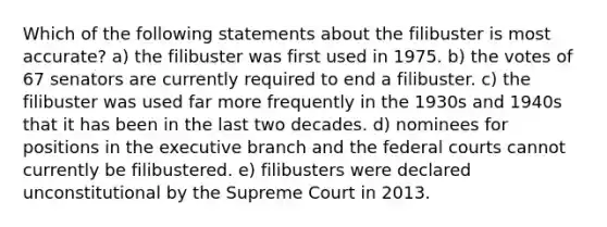 Which of the following statements about the filibuster is most accurate? a) the filibuster was first used in 1975. b) the votes of 67 senators are currently required to end a filibuster. c) the filibuster was used far more frequently in the 1930s and 1940s that it has been in the last two decades. d) nominees for positions in the executive branch and the federal courts cannot currently be filibustered. e) filibusters were declared unconstitutional by the Supreme Court in 2013.