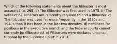 Which of the following statements about the filibuster is most accurate? (p. 295) a) The filibuster was first used in 1975. b) The votes of 67 senators are cur-rently required to end a filibuster. c) The filibuster was used far more frequently in the 1930s and 1940s than it has been in the last two decades. d) nominees for positions in the exec-utive branch and the federal courts cannot currently be filibustered. e) Filibusters were declared unconsti-tutional by the Supreme Court in 2013.