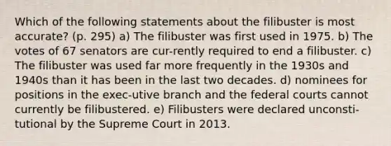 Which of the following statements about the filibuster is most accurate? (p. 295) a) The filibuster was first used in 1975. b) The votes of 67 senators are cur-rently required to end a filibuster. c) The filibuster was used far more frequently in the 1930s and 1940s than it has been in the last two decades. d) nominees for positions in the exec-utive branch and the federal courts cannot currently be filibustered. e) Filibusters were declared unconsti-tutional by the Supreme Court in 2013.