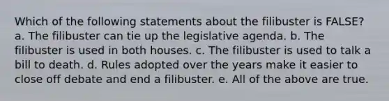 Which of the following statements about the filibuster is FALSE? a. The filibuster can tie up the legislative agenda. b. The filibuster is used in both houses. c. The filibuster is used to talk a bill to death. d. Rules adopted over the years make it easier to close off debate and end a filibuster. e. All of the above are true.