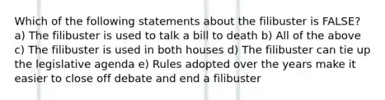 Which of the following statements about the filibuster is FALSE? a) The filibuster is used to talk a bill to death b) All of the above c) The filibuster is used in both houses d) The filibuster can tie up the legislative agenda e) Rules adopted over the years make it easier to close off debate and end a filibuster