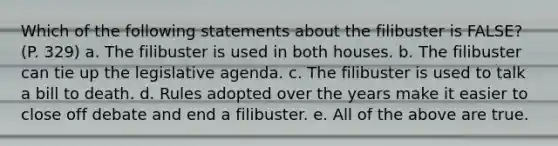 Which of the following statements about the filibuster is FALSE? (P. 329) a. The filibuster is used in both houses. b. The filibuster can tie up the legislative agenda. c. The filibuster is used to talk a bill to death. d. Rules adopted over the years make it easier to close off debate and end a filibuster. e. All of the above are true.