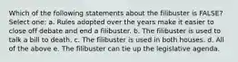 Which of the following statements about the filibuster is FALSE? Select one: a. Rules adopted over the years make it easier to close off debate and end a filibuster. b. The filibuster is used to talk a bill to death. c. The filibuster is used in both houses. d. All of the above e. The filibuster can tie up the legislative agenda.