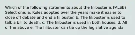 Which of the following statements about the filibuster is FALSE? Select one: a. Rules adopted over the years make it easier to close off debate and end a filibuster. b. The filibuster is used to talk a bill to death. c. The filibuster is used in both houses. d. All of the above e. The filibuster can tie up the legislative agenda.