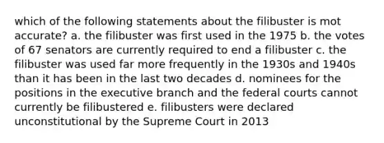 which of the following statements about the filibuster is mot accurate? a. the filibuster was first used in the 1975 b. the votes of 67 senators are currently required to end a filibuster c. the filibuster was used far more frequently in the 1930s and 1940s than it has been in the last two decades d. nominees for the positions in the executive branch and the federal courts cannot currently be filibustered e. filibusters were declared unconstitutional by the Supreme Court in 2013