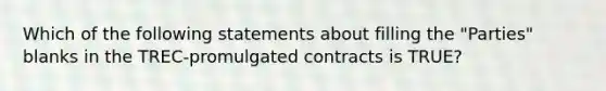 Which of the following statements about filling the "Parties" blanks in the TREC-promulgated contracts is TRUE?