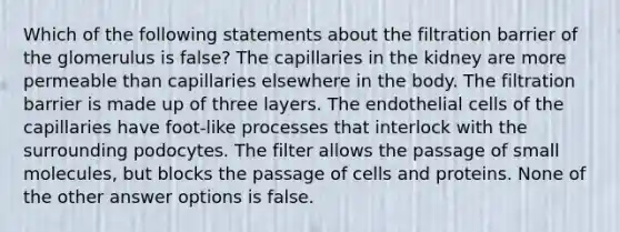 Which of the following statements about the filtration barrier of the glomerulus is false? The capillaries in the kidney are more permeable than capillaries elsewhere in the body. The filtration barrier is made up of three layers. The endothelial cells of the capillaries have foot-like processes that interlock with the surrounding podocytes. The filter allows the passage of small molecules, but blocks the passage of cells and proteins. None of the other answer options is false.