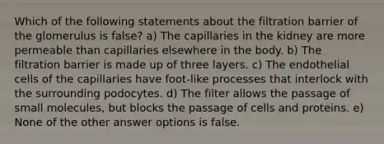 Which of the following statements about the filtration barrier of the glomerulus is false? a) The capillaries in the kidney are more permeable than capillaries elsewhere in the body. b) The filtration barrier is made up of three layers. c) The endothelial cells of the capillaries have foot-like processes that interlock with the surrounding podocytes. d) The filter allows the passage of small molecules, but blocks the passage of cells and proteins. e) None of the other answer options is false.