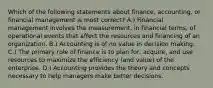 Which of the following statements about finance, accounting, or financial management is most correct? A.) Financial management involves the measurement, in financial terms, of operational events that affect the resources and financing of an organization. B.) Accounting is of no value in decision making. C.) The primary role of finance is to plan for, acquire, and use resources to maximize the efficiency (and value) of the enterprise. D.) Accounting provides the theory and concepts necessary to help managers make better decisions.