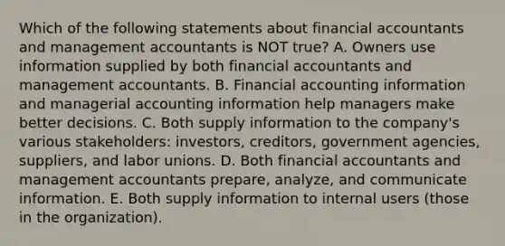 Which of the following statements about financial accountants and management accountants is NOT true? A. Owners use information supplied by both financial accountants and management accountants. B. Financial accounting information and managerial accounting information help managers make better decisions. C. Both supply information to the company's various stakeholders: investors, creditors, government agencies, suppliers, and labor unions. D. Both financial accountants and management accountants prepare, analyze, and communicate information. E. Both supply information to internal users (those in the organization).