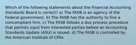 Which of the following statements about the Financial Accounting Standards Board is correct? a) The FASB is an agency of the Federal government. b) The FASB has the authority to fine a noncompliant firm. c) The FASB follows a due process procedure that permits input from interested parties before an Accounting Standards Update (ASU) is issued. d) The FASB is controlled by the American Institute of CPAs.