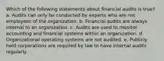 Which of the following statements about financial audits is true? a. Audits can only be conducted by experts who are not employees of the organization. b. Financial audits are always internal to an organization. c. Audits are used to monitor accounting and financial systems within an organization. d. Organizational operating systems are not audited. e. Publicly held corporations are required by law to have internal audits regularly.