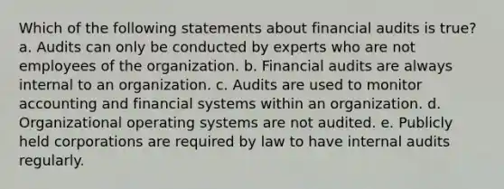 Which of the following statements about financial audits is true? a. Audits can only be conducted by experts who are not employees of the organization. b. Financial audits are always internal to an organization. c. Audits are used to monitor accounting and financial systems within an organization. d. Organizational operating systems are not audited. e. Publicly held corporations are required by law to have internal audits regularly.