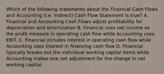 Which of the following statements about the Financial Cash Flows and Accounting (i.e. Indirect) Cash Flow Statement is true? A. Financial and Accounting Cash Flows adjust profitability for depreciation and amortization B. Financial uses net income as the profit measure in operating cash flow while Accounting uses EBIT. C. Financial includes interest in operating cash flow while Accounting uses interest in financing cash flow D. Financial typically breaks out the individual working capital items while Accounting makes one net adjustment for the change in net working capital.