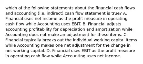 which of the following statements about the financial cash flows and accounting (i.e. indirect) cash flow statement is true? A. Financial uses net income as the profit measure in operating cash flow while Accounting uses EBIT. B. Financial adjusts accounting profitability for depreciation and amortization while Accounting does not make an adjustment for these items. C. Financial typically breaks out the individual working capital items while Accounting makes one net adjustment for the change in net working capital. D. Financial uses EBIT as the profit measure in operating cash flow while Accounting uses net income.