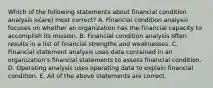 Which of the following statements about financial condition analysis is(are) most correct? A. Financial condition analysis focuses on whether an organization has the financial capacity to accomplish its mission. B. Financial condition analysis often results in a list of financial strengths and weaknesses. C. Financial statement analysis uses data contained in an organization's financial statements to assess financial condition. D. Operating analysis uses operating data to explain financial condition. E. All of the above statements are correct.