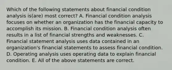 Which of the following statements about financial condition analysis is(are) most correct? A. Financial condition analysis focuses on whether an organization has the financial capacity to accomplish its mission. B. Financial condition analysis often results in a list of financial strengths and weaknesses. C. Financial statement analysis uses data contained in an organization's financial statements to assess financial condition. D. Operating analysis uses operating data to explain financial condition. E. All of the above statements are correct.