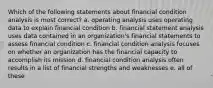 Which of the following statements about financial condition analysis is most correct? a. operating analysis uses operating data to explain financial condition b. financial statement analysis uses data contained in an organization's financial statements to assess financial condition c. financial condition analysis focuses on whether an organization has the financial capacity to accomplish its mission d. financial condition analysis often results in a list of financial strengths and weaknesses e. all of these