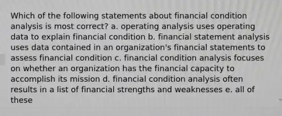 Which of the following statements about financial condition analysis is most correct? a. operating analysis uses operating data to explain financial condition b. financial statement analysis uses data contained in an organization's financial statements to assess financial condition c. financial condition analysis focuses on whether an organization has the financial capacity to accomplish its mission d. financial condition analysis often results in a list of financial strengths and weaknesses e. all of these