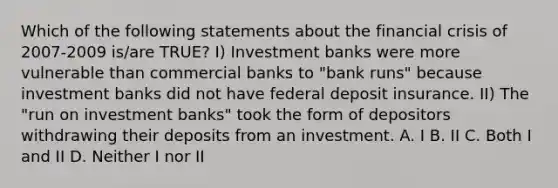 Which of the following statements about the financial crisis of 2007-2009 is/are TRUE? I) Investment banks were more vulnerable than commercial banks to "bank runs" because investment banks did not have federal deposit insurance. II) The "run on investment banks" took the form of depositors withdrawing their deposits from an investment. A. I B. II C. Both I and II D. Neither I nor II