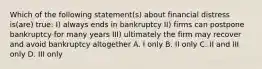 Which of the following statement(s) about financial distress is(are) true: I) always ends in bankruptcy II) firms can postpone bankruptcy for many years III) ultimately the firm may recover and avoid bankruptcy altogether A. I only B. II only C. II and III only D. III only