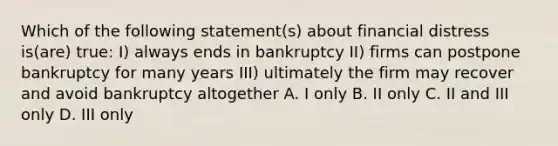 Which of the following statement(s) about financial distress is(are) true: I) always ends in bankruptcy II) firms can postpone bankruptcy for many years III) ultimately the firm may recover and avoid bankruptcy altogether A. I only B. II only C. II and III only D. III only