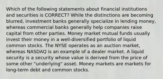 Which of the following statements about financial institutions and securities is CORRECT? While the distinctions are becoming blurred, investment banks generally specialize in lending money, whereas commercial banks generally help companies raise capital from other parties. Money market mutual funds usually invest their money in a well-diversified portfolio of liquid common stocks. The NYSE operates as an auction market, whereas NASDAQ is an example of a dealer market. A liquid security is a security whose value is derived from the price of some other "underlying" asset. Money markets are markets for long-term debt and common stocks.