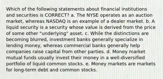 Which of the following statements about financial institutions and securities is CORRECT? a. The NYSE operates as an auction market, whereas NASDAQ is an example of a dealer market. b. A liquid security is a security whose value is derived from the price of some other "underlying" asset. c. While the distinctions are becoming blurred, investment banks generally specialize in lending money, whereas commercial banks generally help companies raise capital from other parties. d. Money market mutual funds usually invest their money in a well-diversified portfolio of liquid common stocks. e. Money markets are markets for long-term debt and common stocks.