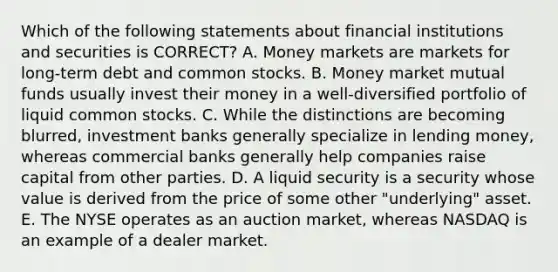 Which of the following statements about financial institutions and securities is CORRECT? A. Money markets are markets for long-term debt and common stocks. B. Money market mutual funds usually invest their money in a well-diversified portfolio of liquid common stocks. C. While the distinctions are becoming blurred, investment banks generally specialize in lending money, whereas commercial banks generally help companies raise capital from other parties. D. A liquid security is a security whose value is derived from the price of some other "underlying" asset. E. The NYSE operates as an auction market, whereas NASDAQ is an example of a dealer market.