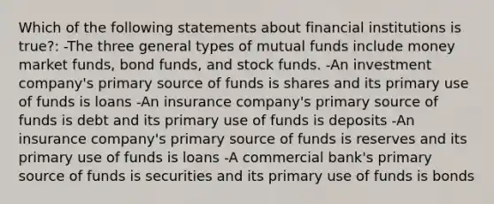 Which of the following statements about financial institutions is true?: -The three general types of mutual funds include money market funds, bond funds, and stock funds. -An investment company's primary source of funds is shares and its primary use of funds is loans -An insurance company's primary source of funds is debt and its primary use of funds is deposits -An insurance company's primary source of funds is reserves and its primary use of funds is loans -A commercial bank's primary source of funds is securities and its primary use of funds is bonds