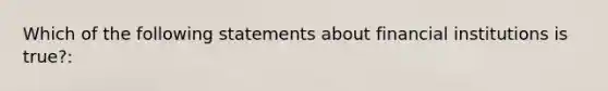 Which of the following statements about financial institutions is true?: