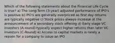 Which of the following statements about the Financial Life Cycle is true? a) The Long-Term (3-year) adjusted performance of IPO's is positive b) IPO's are generally overpriced as first day returns are typically negative c) Stock prices always increase at the announcement of a secondary stock offering d) Early stage VC investors (A-round) typically expect higher returns than later VC investors (C-Round) e) Access to capital markets is rarely a reason for a company to issue an IPO