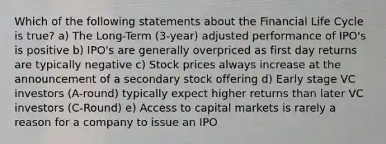 Which of the following statements about the Financial Life Cycle is true? a) The Long-Term (3-year) adjusted performance of IPO's is positive b) IPO's are generally overpriced as first day returns are typically negative c) Stock prices always increase at the announcement of a secondary stock offering d) Early stage VC investors (A-round) typically expect higher returns than later VC investors (C-Round) e) Access to capital markets is rarely a reason for a company to issue an IPO