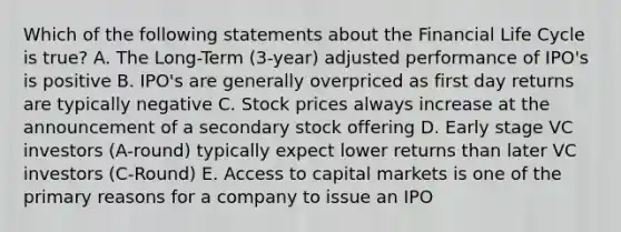 Which of the following statements about the Financial Life Cycle is true? A. The Long-Term (3-year) adjusted performance of IPO's is positive B. IPO's are generally overpriced as first day returns are typically negative C. Stock prices always increase at the announcement of a secondary stock offering D. Early stage VC investors (A-round) typically expect lower returns than later VC investors (C-Round) E. Access to capital markets is one of the primary reasons for a company to issue an IPO