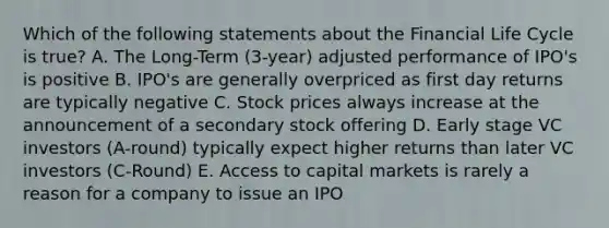 Which of the following statements about the Financial Life Cycle is true? A. The Long-Term (3-year) adjusted performance of IPO's is positive B. IPO's are generally overpriced as first day returns are typically negative C. Stock prices always increase at the announcement of a secondary stock offering D. Early stage VC investors (A-round) typically expect higher returns than later VC investors (C-Round) E. Access to capital markets is rarely a reason for a company to issue an IPO