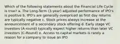 Which of the following statements about the Financial Life Cycle is true? a. The Long-Term (3-year) adjusted performance of IPO's is positive b. IPO's are generally overpriced as first day returns are typically negative c. Stock prices always increase at the announcement of a secondary stock offering d. Early stage VC investors (A-round) typically expect higher returns than later VC investors (C-Round) e. Access to capital markets is rarely a reason for a company to issue an IPO