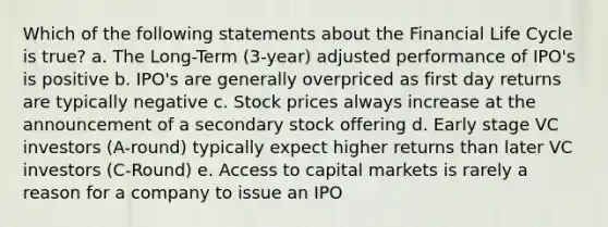 Which of the following statements about the Financial Life Cycle is true? a. The Long-Term (3-year) adjusted performance of IPO's is positive b. IPO's are generally overpriced as first day returns are typically negative c. Stock prices always increase at the announcement of a secondary stock offering d. Early stage VC investors (A-round) typically expect higher returns than later VC investors (C-Round) e. Access to capital markets is rarely a reason for a company to issue an IPO