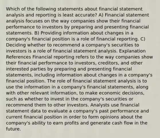 Which of the following statements about financial statement analysis and reporting is least accurate? A) Financial statement analysis focuses on the way companies show their financial performance to investors by preparing and presenting financial statements. B) Providing information about changes in a company's financial position is a role of financial reporting. C) Deciding whether to recommend a company's securities to investors is a role of financial statement analysis. Explanation References Financial reporting refers to the way companies show their financial performance to investors, creditors, and other interested parties by preparing and presenting financial statements, including information about changes in a company's financial position. The role of financial statement analysis is to use the information in a company's financial statements, along with other relevant information, to make economic decisions, such as whether to invest in the company's securities or recommend them to other investors. Analysts use financial statement data to evaluate a company's past performance and current financial position in order to form opinions about the company's ability to earn profits and generate cash flow in the future.