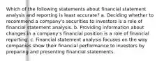 Which of the following statements about financial statement analysis and reporting is least accurate? a. Deciding whether to recommend a company's securities to investors is a role of financial statement analysis. b. Providing information about changes in a company's financial position is a role of financial reporting. c. Financial statement analysis focuses on the way companies show their financial performance to investors by preparing and presenting financial statements.