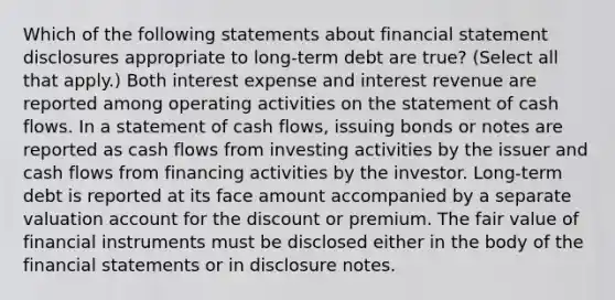 Which of the following statements about financial statement disclosures appropriate to long-term debt are true? (Select all that apply.) Both interest expense and interest revenue are reported among operating activities on the statement of cash flows. In a statement of cash flows, issuing bonds or notes are reported as cash flows from investing activities by the issuer and cash flows from financing activities by the investor. Long-term debt is reported at its face amount accompanied by a separate valuation account for the discount or premium. The fair value of financial instruments must be disclosed either in the body of the financial statements or in disclosure notes.