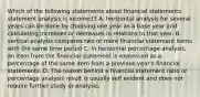 Which of the following statements about financial statements statement analysis is incorrect? A. horizontal analysis for several years can be done by choosing one year as a base year and calculating increases or decreases in relations to that year. B. vertical analysis compares two or more financial statement items with the same time period C. In horizontal percentage analysis, an item from the financial statement is expressed as a percentage of the same item from a previous year's financial statements. D. The reason behind a financial statement ratio or percentage analysis result is usually self evident and does not require further study or analysis.