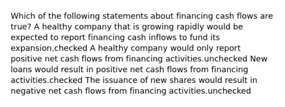 Which of the following statements about financing cash flows are true? A healthy company that is growing rapidly would be expected to report financing cash inflows to fund its expansion.checked A healthy company would only report positive net cash flows from financing activities.unchecked New loans would result in positive net cash flows from financing activities.checked The issuance of new shares would result in negative net cash flows from financing activities.unchecked