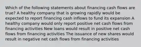 Which of the following statements about financing cash flows are true? A healthy company that is growing rapidly would be expected to report financing cash inflows to fund its expansion A healthy company would only report positive net cash flows from financing activities New loans would result in positive net cash flows from financing activities The issuance of new shares would result in negative net cash flows from financing activities