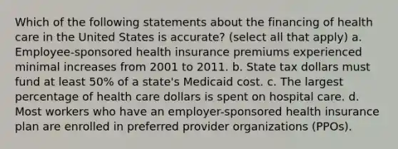 Which of the following statements about the financing of health care in the United States is accurate? (select all that apply) a. Employee-sponsored health insurance premiums experienced minimal increases from 2001 to 2011. b. State tax dollars must fund at least 50% of a state's Medicaid cost. c. The largest percentage of health care dollars is spent on hospital care. d. Most workers who have an employer-sponsored health insurance plan are enrolled in preferred provider organizations (PPOs).