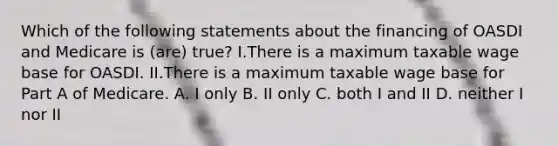 Which of the following statements about the financing of OASDI and Medicare is (are) true? I.There is a maximum taxable wage base for OASDI. II.There is a maximum taxable wage base for Part A of Medicare. A. I only B. II only C. both I and II D. neither I nor II