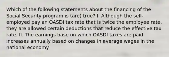 Which of the following statements about the financing of the Social Security program is (are) true? I. Although the self-employed pay an OASDI tax rate that is twice the employee rate, they are allowed certain deductions that reduce the effective tax rate. II. The earnings base on which OASDI taxes are paid increases annually based on changes in average wages in the national economy.