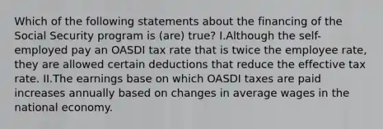 Which of the following statements about the financing of the Social Security program is (are) true? I.Although the self-employed pay an OASDI tax rate that is twice the employee rate, they are allowed certain deductions that reduce the effective tax rate. II.The earnings base on which OASDI taxes are paid increases annually based on changes in average wages in the national economy.