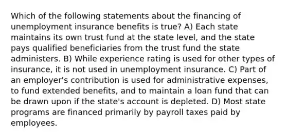 Which of the following statements about the financing of unemployment insurance benefits is true? A) Each state maintains its own trust fund at the state level, and the state pays qualified beneficiaries from the trust fund the state administers. B) While experience rating is used for other types of insurance, it is not used in unemployment insurance. C) Part of an employer's contribution is used for administrative expenses, to fund extended benefits, and to maintain a loan fund that can be drawn upon if the state's account is depleted. D) Most state programs are financed primarily by payroll taxes paid by employees.