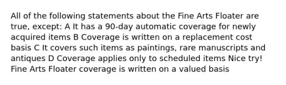 All of the following statements about the Fine Arts Floater are true, except: A It has a 90-day automatic coverage for newly acquired items B Coverage is written on a replacement cost basis C It covers such items as paintings, rare manuscripts and antiques D Coverage applies only to scheduled items Nice try! Fine Arts Floater coverage is written on a valued basis